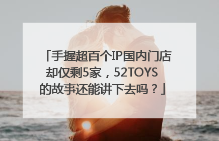 手握超百个IP国内门店却仅剩5家，52TOYS的故事还能讲下去吗？