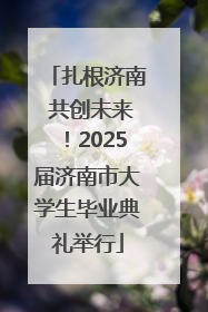 扎根济南 共创未来！2025届济南市大学生毕业典礼举行