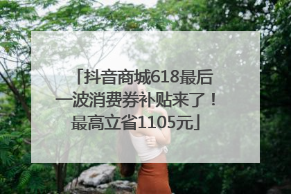 抖音商城618最后一波消费券补贴来了！最高立省1105元