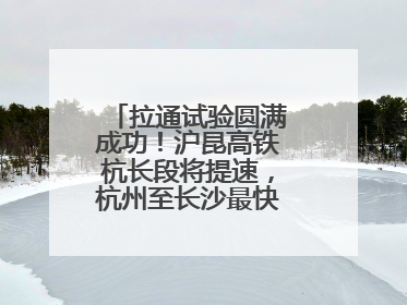 拉通试验圆满成功！沪昆高铁杭长段将提速，杭州至长沙最快3小时12分