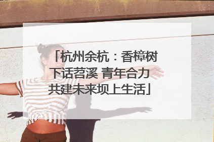 杭州余杭：香樟树下话苕溪 青年合力共建未来坝上生活
