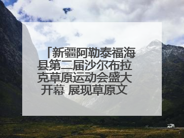 新疆阿勒泰福海县第二届沙尔布拉克草原运动会盛大开幕 展现草原文化魅力
