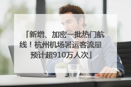 新增、加密一批热门航线！杭州机场暑运客流量预计超910万人次