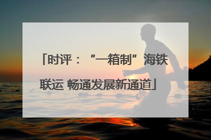 时评：“一箱制”海铁联运 畅通发展新通道