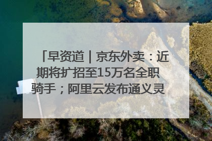 早资道｜京东外卖：近期将扩招至15万名全职骑手；阿里云发布通义灵码AI IDE