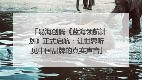 易海创腾《蓝海领航计划》正式启航：让世界听见中国品牌的真实声音
