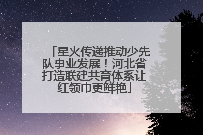 星火传递推动少先队事业发展！河北省打造联建共育体系让红领巾更鲜艳
