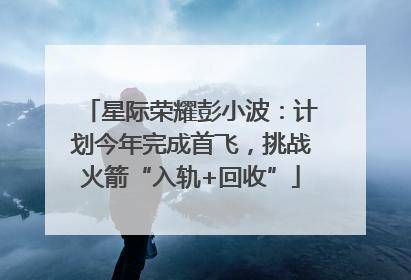 星际荣耀彭小波：计划今年完成首飞，挑战火箭“入轨+回收”