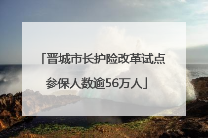晋城市长护险改革试点参保人数逾56万人