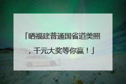 晒福建普通国省道美照，千元大奖等你赢！