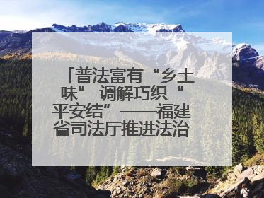 普法富有“乡土味” 调解巧织“平安结”——福建省司法厅推进法治乡村建设出成效