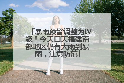暴雨预警调整为Ⅳ级！今天白天福建南部地区仍有大雨到暴雨，注意防范