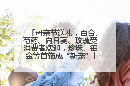 母亲节送礼，百合、芍药、向日葵、玫瑰受消费者欢迎，珍珠、铂金等首饰成“新宠”