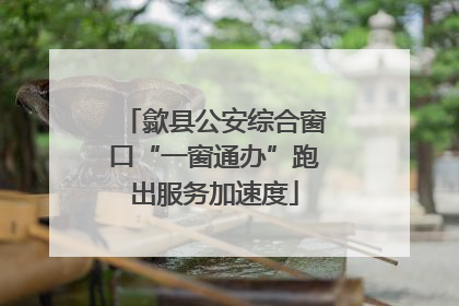 歙县公安综合窗口“一窗通办”跑出服务加速度