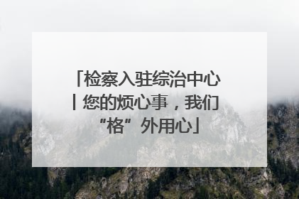 检察入驻综治中心丨您的烦心事，我们“格”外用心