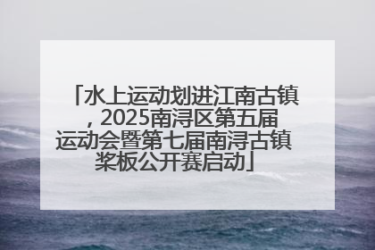 水上运动划进江南古镇，2025南浔区第五届运动会暨第七届南浔古镇桨板公开赛启动