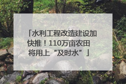 水利工程改造建设加快推！110万亩农田将用上“及时水”