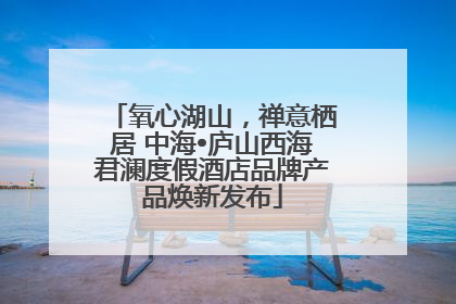 氧心湖山，禅意栖居 中海•庐山西海君澜度假酒店品牌产品焕新发布