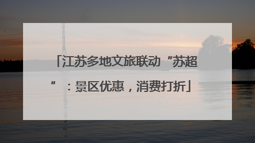 江苏多地文旅联动“苏超”：景区优惠，消费打折
