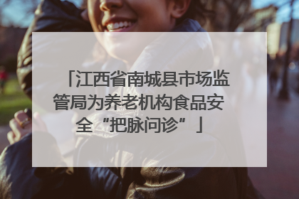 江西省南城县市场监管局为养老机构食品安全“把脉问诊”