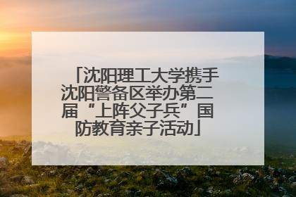 沈阳理工大学携手沈阳警备区举办第二届“上阵父子兵”国防教育亲子活动