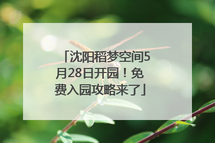 沈阳稻梦空间5月28日开园！免费入园攻略来了
