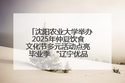 沈阳农业大学举办2025年仲夏饮食文化节多元活动点亮毕业季 “辽宁优品”进校园首站启动