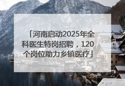 河南启动2025年全科医生特岗招聘，120个岗位助力乡镇医疗