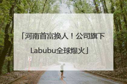 河南首富换人！公司旗下Labubu全球爆火