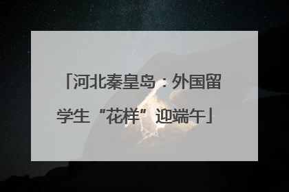 河北秦皇岛：外国留学生“花样”迎端午