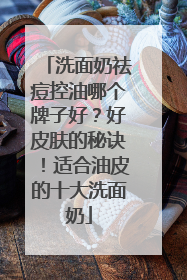 洗面奶祛痘控油哪个牌子好？好皮肤的秘诀！适合油皮的十大洗面奶