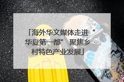 海外华文媒体走进“华夏第一都” 聚焦乡村特色产业发展