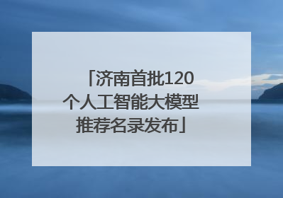 济南首批120个人工智能大模型推荐名录发布