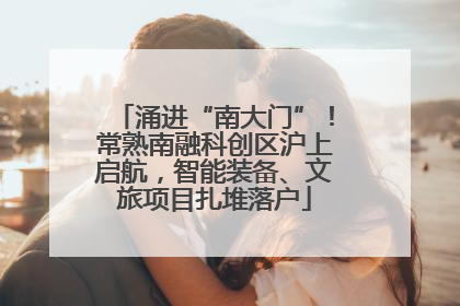 涌进“南大门”！常熟南融科创区沪上启航，智能装备、文旅项目扎堆落户