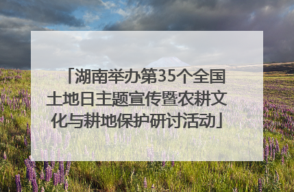 湖南举办第35个全国土地日主题宣传暨农耕文化与耕地保护研讨活动