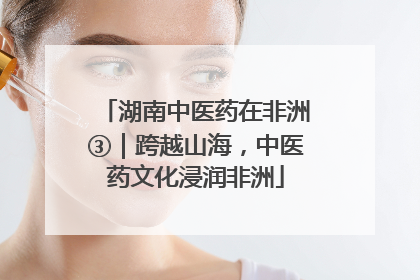 湖南中医药在非洲③｜跨越山海，中医药文化浸润非洲