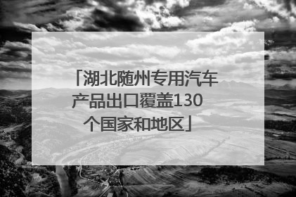 湖北随州专用汽车产品出口覆盖130个国家和地区