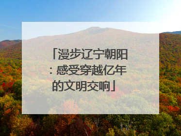 漫步辽宁朝阳：感受穿越亿年的文明交响