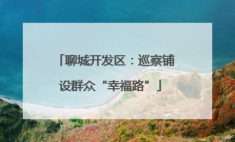 聊城开发区：巡察铺设群众“幸福路”