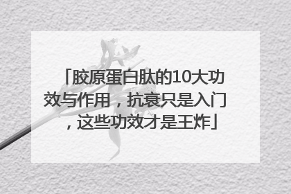 胶原蛋白肽的10大功效与作用，抗衰只是入门，这些功效才是王炸