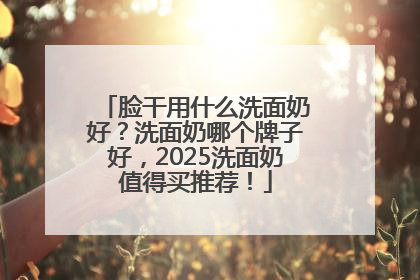 脸干用什么洗面奶好？洗面奶哪个牌子好，2025洗面奶值得买推荐！