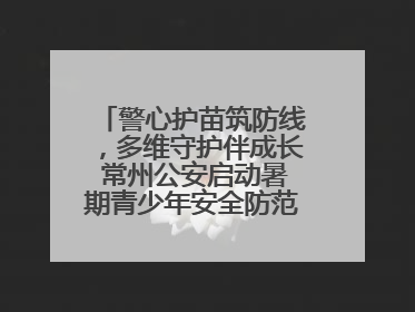 警心护苗筑防线，多维守护伴成长 常州公安启动暑期青少年安全防范集中宣传行动