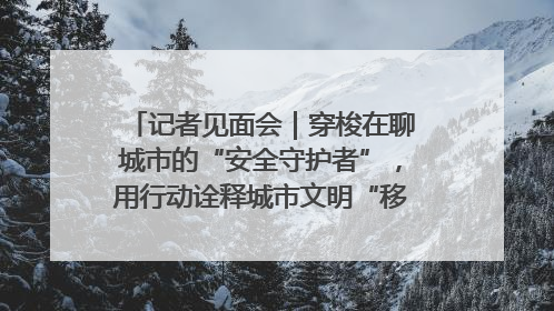记者见面会｜穿梭在聊城市的“安全守护者”，用行动诠释城市文明“移动坐标”的温暖力量