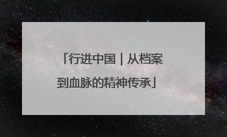 行进中国｜从档案到血脉的精神传承