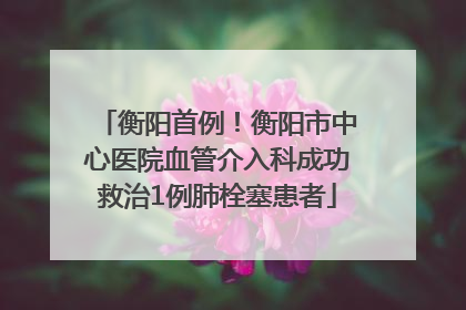 衡阳首例！衡阳市中心医院血管介入科成功救治1例肺栓塞患者