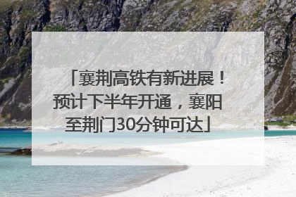 襄荆高铁有新进展！预计下半年开通，襄阳至荆门30分钟可达