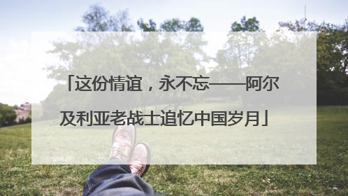 这份情谊，永不忘——阿尔及利亚老战士追忆中国岁月