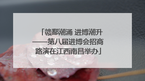 赣鄱潮涌 进博潮升——第八届进博会招商路演在江西南昌举办