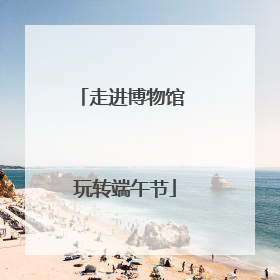 走进博物馆 玩转端午节