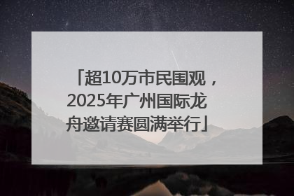 超10万市民围观，2025年广州国际龙舟邀请赛圆满举行